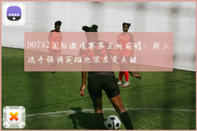 DOTA2国际邀请赛第五轮前瞻：新人选手强调英雄池深度是关键