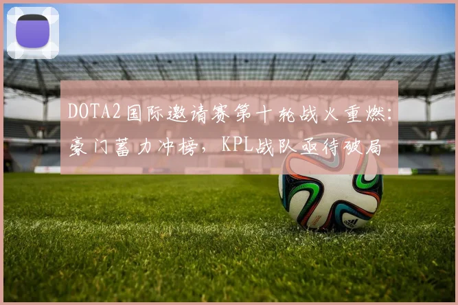 DOTA2国际邀请赛第十轮战火重燃：豪门蓄力冲榜，KPL战队亟待破局