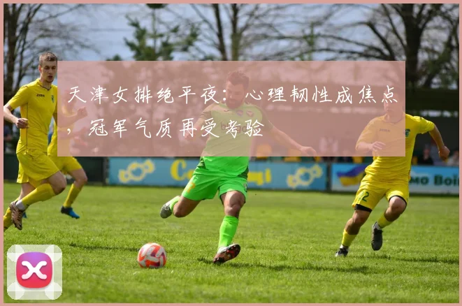 天津女排绝平夜：心理韧性成焦点，冠军气质再受考验