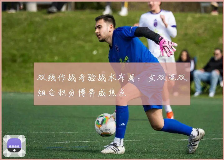 双线作战考验战术布局,女双混双组合积分博弈成焦点