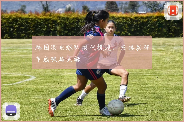 韩国羽毛球队换代提速，发接发环节成破局关键