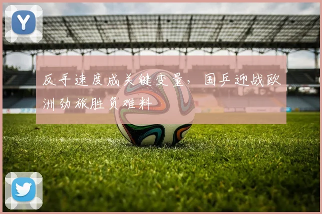 反手速度成关键变量,国乒迎战欧洲劲旅胜负难料