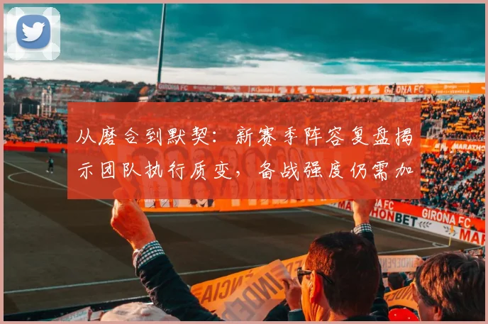 从磨合到默契：新赛季阵容复盘揭示团队执行质变，备战强度仍需加码