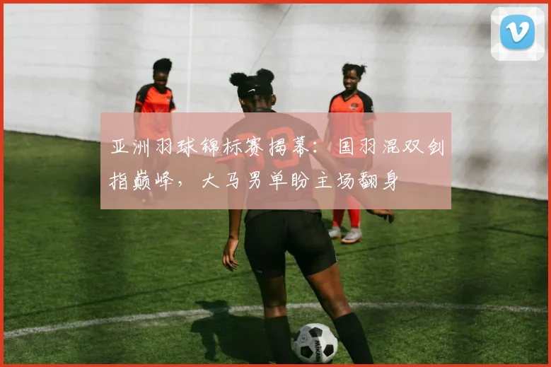 亚洲羽球锦标赛揭幕：国羽混双剑指巅峰，大马男单盼主场翻身
