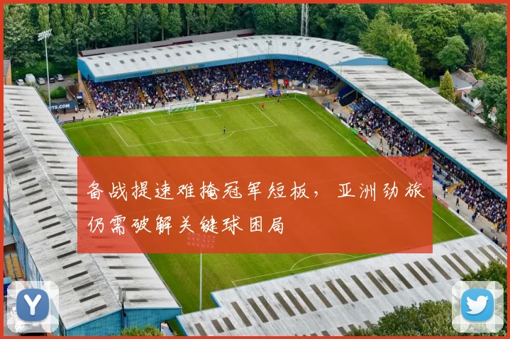 备战提速难掩冠军短板，亚洲劲旅仍需破解关键球困局