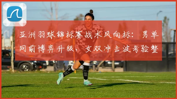 亚洲羽球锦标赛战术风向标：男单网前博弈升级，女双冲击波考验整体防线