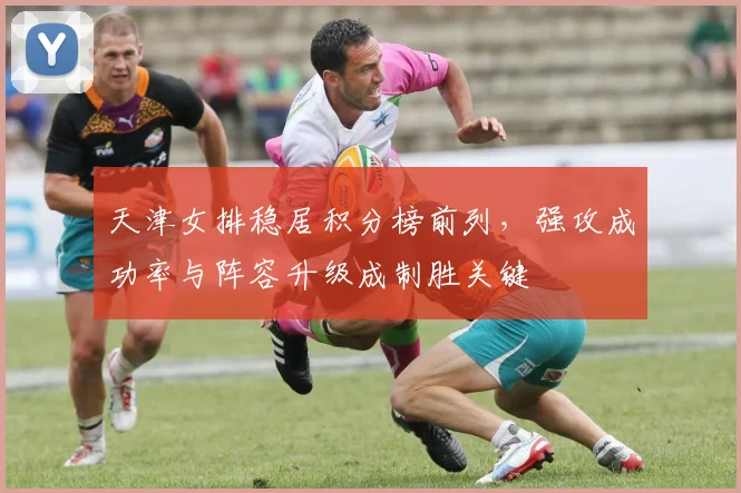 天津女排稳居积分榜前列，强攻成功率与阵容升级成制胜关键