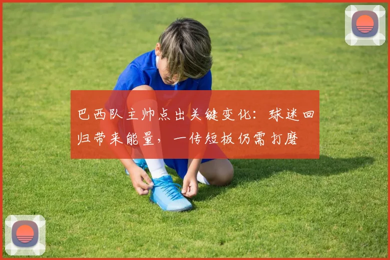 巴西队主帅点出关键变化：球迷回归带来能量，一传短板仍需打磨