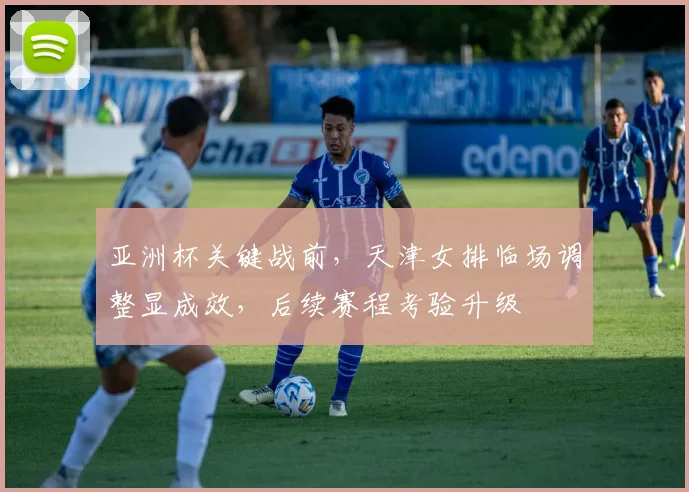 亚洲杯关键战前，天津女排临场调整显成效，后续赛程考验升级